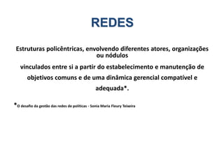 REDES
Estruturas policêntricas, envolvendo diferentes atores, organizações
ou nódulos
vinculados entre si a partir do estabelecimento e manutenção de
objetivos comuns e de uma dinâmica gerencial compatível e
adequada*.
*O desafio da gestão das redes de políticas - Sonia Maria Fleury Teixeira
 