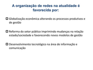 A organização de redes na atualidade é
favorecida por:
 Globalização econômica alterando os processos produtivos e
de gestão
 Reforma do setor público imprimindo mudanças na relação
estado/sociedade e favorecendo novos modelos de gestão
 Desenvolvimento tecnológico na área de informação e
comunicação
 