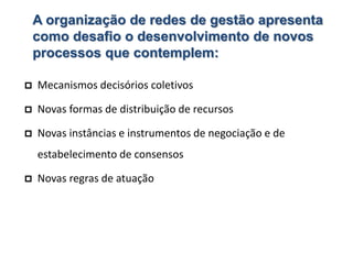 A organização de redes de gestão apresenta
como desafio o desenvolvimento de novos
processos que contemplem:
 Mecanismos decisórios coletivos
 Novas formas de distribuição de recursos
 Novas instâncias e instrumentos de negociação e de
estabelecimento de consensos
 Novas regras de atuação
 