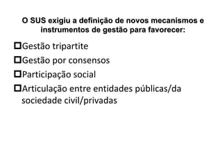 O SUS exigiu a definição de novos mecanismos e
instrumentos de gestão para favorecer:
Gestão tripartite
Gestão por consensos
Participação social
Articulação entre entidades públicas/da
sociedade civil/privadas
 