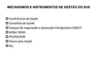 MECANISMOS E INSTRUMENTOS DE GESTÃO DO SUS
 Conferências de Saúde
 Conselhos de Saúde
 Espaços de negociação e pactuação intergestores CIB/CIT
 NOBs/ NOAS
 PPI/PDI/PDR
 Pactos pela Saúde
 Etc.
 