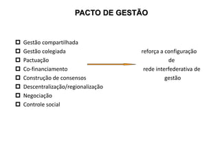 PACTO DE GESTÃO
 Gestão compartilhada
 Gestão colegiada reforça a configuração
 Pactuação de
 Co-financiamento rede interfederativa de
 Construção de consensos gestão
 Descentralização/regionalização
 Negociação
 Controle social
 