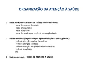 ORGANIZAÇÃO DA ATENÇÃO À SAÚDE
 Rede por tipo de unidade de saúde/ nível do sistema:
rede de centros de saúde
rede ambulatorial
rede hospitalar
rede de serviços de urgência e emergência etc
 Redes temáticas(organizada por agravo/risco/faixa etária/gênero):
rede de atenção a saúde da mulher
rede de atenção ao idoso
rede de atenção aos portadores de diabetes
rede de oncologia
etc
 Sistema em rede – REDES DE ATENÇÃO A SAÚDE
 