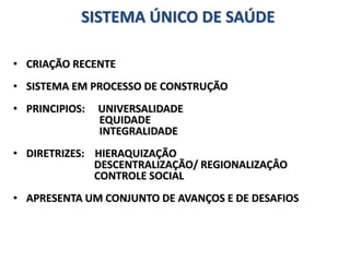SISTEMA ÚNICO DE SAÚDE
• CRIAÇÃO RECENTE
• SISTEMA EM PROCESSO DE CONSTRUÇÃO
• PRINCIPIOS: UNIVERSALIDADE
EQUIDADE
INTEGRALIDADE
• DIRETRIZES: HIERAQUIZAÇÃO
DESCENTRALIZAÇÃO/ REGIONALIZAÇÂO
CONTROLE SOCIAL
• APRESENTA UM CONJUNTO DE AVANÇOS E DE DESAFIOS
 