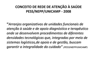 CONCEITO DE REDE DE ATENÇÃO À SAÚDE
PESS/NEPP/UNICAMP - 2008
“Arranjos organizativos de unidades funcionais de
atenção à saúde e de apoio diagnóstico e terapêutico
onde se desenvolvem procedimentos de diferentes
densidades tecnológicas que, integradas por meio de
sistemas logísticos,de apoio e de gestão, buscam
garantir a integralidade do cuidado” (PESS/NEPP/UNICAMP)
 
