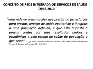 CONCEITO DE REDE INTEGRADA DE SERVIÇOS DE SAÚDE -
OPAS 2010
“uma rede de organizações que presta, ou faz esforços
para prestar, serviços de saúde equitativos e integrais
a uma população definida, e que está disposta a
prestar contas por seus resultados clínicos e
econômicos e pelo estado de saúde da população a
que serve” - in Redes Integradas de Servicios de Salud - SERIE La Renovación de la Atención
Primaria de Salud en las Américas nº4 – OPAS 2010
 