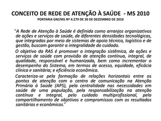 CONCEITO DE REDE DE ATENÇÃO À SAÚDE - MS 2010
PORTARIA GM/MS Nº 4.279 DE 30 DE DEZEMBRO DE 2010
“A Rede de Atenção à Saúde é definida como arranjos organizativos
de ações e serviços de saúde, de diferentes densidades tecnológicas,
que integradas por meio de sistemas de apoio técnico, logístico e de
gestão, buscam garantir a integralidade do cuidado.
O objetivo da RAS é promover a integração sistêmica, de ações e
serviços de saúde com provisão de atenção contínua, integral, de
qualidade, responsável e humanizada, bem como incrementar o
desempenho do Sistema, em termos de acesso, equidade, eficácia
clínica e sanitária; e eficiência econômica.
Caracteriza-se pela formação de relações horizontais entre os
pontos de atenção com o centro de comunicação na Atenção
Primária à Saúde (APS), pela centralidade nas necessidades em
saúde de uma população, pela responsabilização na atenção
contínua e integral, pelo cuidado multiprofissional, pelo
compartilhamento de objetivos e compromissos com os resultados
sanitários e econômicos.”
 