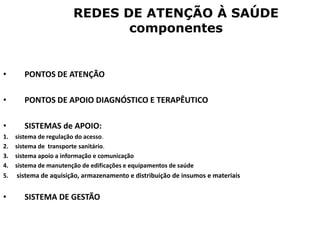 REDES DE ATENÇÃO À SAÚDE
componentes
• PONTOS DE ATENÇÃO
• PONTOS DE APOIO DIAGNÓSTICO E TERAPÊUTICO
• SISTEMAS de APOIO:
1. sistema de regulação do acesso.
2. sistema de transporte sanitário.
3. sistema apoio a informação e comunicação
4. sistema de manutenção de edificações e equipamentos de saúde
5. sistema de aquisição, armazenamento e distribuição de insumos e materiais
• SISTEMA DE GESTÃO
 