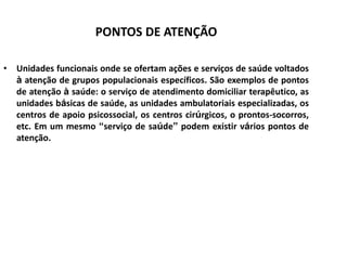 PONTOS DE ATENÇÃO
• Unidades funcionais onde se ofertam ações e serviços de saúde voltados
à atenção de grupos populacionais específicos. São exemplos de pontos
de atenção à saúde: o serviço de atendimento domiciliar terapêutico, as
unidades básicas de saúde, as unidades ambulatoriais especializadas, os
centros de apoio psicossocial, os centros cirúrgicos, o prontos-socorros,
etc. Em um mesmo “serviço de saúde” podem existir vários pontos de
atenção.
 