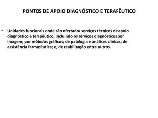 PONTOS DE APOIO DIAGNÓSTICO E TERAPÊUTICO
• Unidades funcionais onde são ofertados serviços técnicos de apoio
diagnóstico e terapêutico, incluindo os serviços diagnósticos por
imagem; por métodos gráficos; de patologia e análises clinicas; de
assistência farmacêutica; e, de reabilitação entre outros.
 