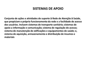 SISTEMAS DE APOIO
Conjunto de ações e atividades de suporte à Rede de Atenção à Saúde,
que propiciam o próprio funcionamento da rede e a facilidade de acesso
dos usuários. Incluem sistemas de transporte sanitário; sistemas de
apoio a informação e comunicação; sistema de regulação do acesso;
sistema de manutenção de edificações e equipamentos de saúde; e,
sistema de aquisição, armazenamento e distribuição de insumos e
materiais
 