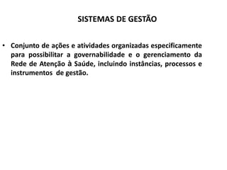 SISTEMAS DE GESTÃO
• Conjunto de ações e atividades organizadas especificamente
para possibilitar a governabilidade e o gerenciamento da
Rede de Atenção à Saúde, incluindo instâncias, processos e
instrumentos de gestão.
 