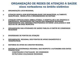 ORGANIZAÇÃO DE REDES DE ATENÇÃO À SAÚDE
eixos norteadores no âmbito sistêmico
 ORGANIZAÇÃO LOCO-REGIONAL
 ATENÇÃO BÁSICA SOB RESPONSABILIDADE DOS MUNICÍPIOS, ALTAMENTE
QUALIFICADA, RESOLUTIVA E ORGANIZADORA DO SISTEMA
 ATENÇÃO ESPECIALIZADA (AMBULATORIAL E HOSPITALAR) E DE URGENCIA E
EMERGENCIA, ORGANIZADAS EM FUNÇÃO DAS DEMANDAS REGIONAIS
INDEPENDENTE DAS UNIDADES PRESTADORAS ESTAREM LOCALIZADAS E SOB
GESTÃO DE UM DADO MUNICÍPIO
 ORGANIZAÇÃO DAS ATIVIDADES DE SAÚDE PUBLICA À PARTIR DE CONSENSOS
REGIONAIS
 DIVERSIDADE DE PONTOS DE ATENÇÃO
 ORGANIZAÇÃO REGIONAL DOS PONTOS DE APOIO DIAGNÓSTICO E
TERAPÊUTICOS
 SISTEMAS DE APOIO DE CARATER REGIONAL
 SISTEMA DE GOVERNANÇA REGIONAL QUE RESPEITE A AUTONOMIA DOS ENTES
FEDERATIVOS:
CONSTRUÇÃO E PACTUAÇÃO DE CONSENSOS
ESTRUTURAS COLEGIADAS REGIONAIS
 