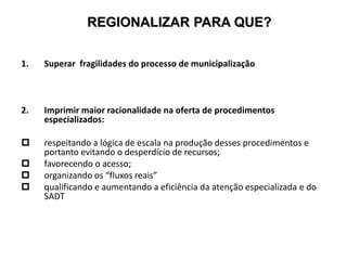 REGIONALIZAR PARA QUE?
1. Superar fragilidades do processo de municipalização
2. Imprimir maior racionalidade na oferta de procedimentos
especializados:
 respeitando a lógica de escala na produção desses procedimentos e
portanto evitando o desperdício de recursos;
 favorecendo o acesso;
 organizando os “fluxos reais”
 qualificando e aumentando a eficiência da atenção especializada e do
SADT
 