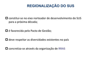 REGIONALIZAÇÃO DO SUS
 constitui-se no eixo norteador de desenvolvimento do SUS
para a próxima década;
 é favorecida pelo Pacto de Gestão;
 deve respeitar as diversidades existentes no país
 concretiza-se através da organização de RRAS
 
