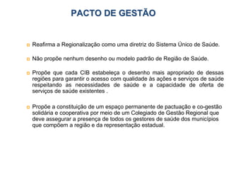 PACTO DE GESTÃO
 Reafirma a Regionalização como uma diretriz do Sistema Único de Saúde.
 Não propõe nenhum desenho ou modelo padrão de Região de Saúde.
 Propõe que cada CIB estabeleça o desenho mais apropriado de dessas
regiões para garantir o acesso com qualidade às ações e serviços de saúde
respeitando as necessidades de saúde e a capacidade de oferta de
serviços de saúde existentes .
 Propõe a constituição de um espaço permanente de pactuação e co-gestão
solidária e cooperativa por meio de um Colegiado de Gestão Regional que
deve assegurar a presença de todos os gestores de saúde dos municípios
que compõem a região e da representação estadual.
 