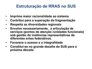 Estruturação de RRAS no SUS
• Imprime maior racionalidade ao sistema
• Contribui para a superação da fragmentação
• Respeita as diversidades regionais
• Envolve necessariamente, a articulação de
serviços (pontos de atenção /unidades funcionais)
sob gestão de instâncias representativas de
diferentes entes federativos.
• Favorece o acesso e a integralidade
• Constitui-se no grande desafio do SUS para a
próxima década
 