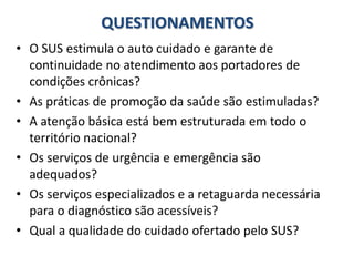 QUESTIONAMENTOS
• O SUS estimula o auto cuidado e garante de
continuidade no atendimento aos portadores de
condições crônicas?
• As práticas de promoção da saúde são estimuladas?
• A atenção básica está bem estruturada em todo o
território nacional?
• Os serviços de urgência e emergência são
adequados?
• Os serviços especializados e a retaguarda necessária
para o diagnóstico são acessíveis?
• Qual a qualidade do cuidado ofertado pelo SUS?
 