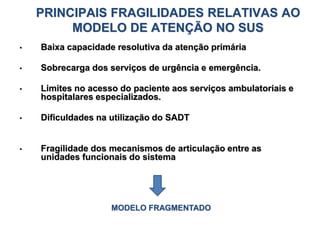 PRINCIPAIS FRAGILIDADES RELATIVAS AO
MODELO DE ATENÇÃO NO SUS
• Baixa capacidade resolutiva da atenção primária
• Sobrecarga dos serviços de urgência e emergência.
• Limites no acesso do paciente aos serviços ambulatoriais e
hospitalares especializados.
• Dificuldades na utilização do SADT
• Fragilidade dos mecanismos de articulação entre as
unidades funcionais do sistema
MODELO FRAGMENTADO
 