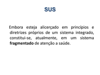 SUS
Embora esteja alicerçado em princípios e
diretrizes próprios de um sistema integrado,
constitui-se, atualmente, em um sistema
fragmentado de atenção a saúde.
 