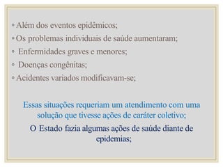 ◦ Além dos eventos epidêmicos;
◦ Os problemas individuais de saúde aumentaram;
◦ Enfermidades graves e menores;
◦ Doenças congênitas;
◦ Acidentes variados modificavam-se;
Essas situações requeriam um atendimento com uma
solução que tivesse ações de caráter coletivo;
O Estado fazia algumas ações de saúde diante de
epidemias;
 