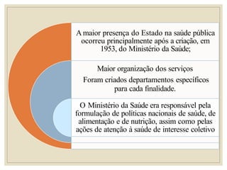 A maior presença do Estado na saúde pública
ocorreu principalmente após a criação, em
1953, do Ministério da Saúde;
Maior organização dos serviços
Foram criados departamentos específicos
para cada finalidade.
O Ministério da Saúde era responsável pela
formulação de políticas nacionais de saúde, de
alimentação e de nutrição, assim como pelas
ações de atenção à saúde de interesse coletivo
 