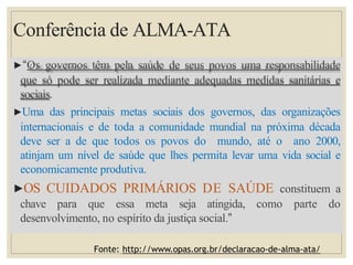 Conferência de ALMA-ATA
▶“Os governos têm pela saúde de seus povos uma responsabilidade
que só pode ser realizada mediante adequadas medidas sanitárias e
sociais.
▶Uma das principais metas sociais dos governos, das organizações
internacionais e de toda a comunidade mundial na próxima década
deve ser a de que todos os povos do mundo, até o ano 2000,
atinjam um nível de saúde que lhes permita levar uma vida social e
economicamente produtiva.
▶OS CUIDADOS PRIMÁRIOS DE SAÚDE constituem a
chave para que essa meta seja atingida, como parte do
desenvolvimento, no espírito da justiça social.”
Fonte: http://www.opas.org.br/declaracao-de-alma-ata/
 