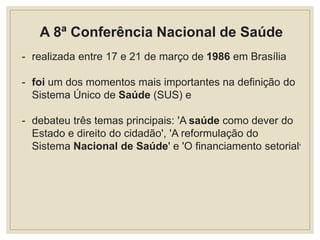 A 8ª Conferência Nacional de Saúde
- realizada entre 17 e 21 de março de 1986 em Brasília
- foi um dos momentos mais importantes na definição do
Sistema Único de Saúde (SUS) e
- debateu três temas principais: 'A saúde como dever do
Estado e direito do cidadão', 'A reformulação do
Sistema Nacional de Saúde' e 'O financiamento setorial'
 