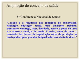 Ampliação do conceito de saúde
8° Conferência Nacional de Saúde:
“...saúde é a resultante das condições de alimentação,
habitação, educação, renda, meio ambiente, trabalho,
transporte, emprego, lazer, liberdade, acesso e posse da terra
e o acesso a serviços de saúde. É assim, antes de tudo, o
resultado das formas de organização social da produção, as
quais podem gerar grandes desigualdades nos níveis de vida...”
 