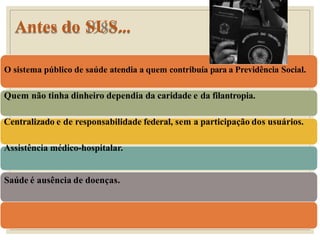 Antes do SUS...
O sistema público de saúde atendia a quem contribuía para a Previdência Social.
Quem não tinha dinheiro dependia da caridade e da filantropia.
Centralizado e de responsabilidade federal, sem a participação dos usuários.
Assistência médico-hospitalar.
Saúde é ausência de doenças.
 