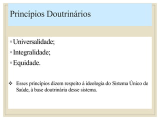 Princípios Doutrinários
◦Universalidade;
◦Integralidade;
◦Equidade.
 Esses princípios dizem respeito à ideologia do Sistema Único de
Saúde, à base doutrinária desse sistema.
 