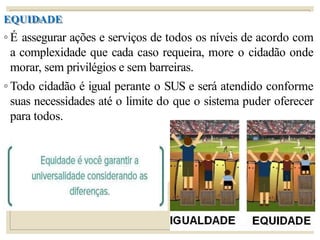 EQUIDADE
◦ É assegurar ações e serviços de todos os níveis de acordo com
a complexidade que cada caso requeira, more o cidadão onde
morar, sem privilégios e sem barreiras.
◦ Todo cidadão é igual perante o SUS e será atendido conforme
suas necessidades até o limite do que o sistema puder oferecer
para todos.
 
