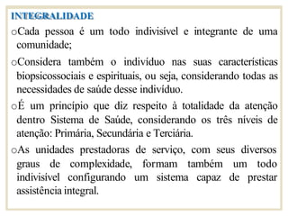 INTEGRALIDADE
oCada pessoa é um todo indivisível e integrante de uma
comunidade;
oConsidera também o indivíduo nas suas características
biopsicossociais e espirituais, ou seja, considerando todas as
necessidades de saúde desse indivíduo.
oÉ um princípio que diz respeito à totalidade da atenção
dentro Sistema de Saúde, considerando os três níveis de
atenção: Primária, Secundária e Terciária.
oAs unidades prestadoras de serviço, com seus diversos
graus de formam também
indivisível
complexidade,
configurando um sistema capaz
um todo
de prestar
assistência integral.
 