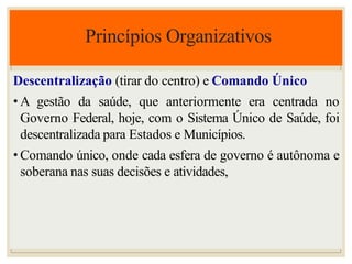 Princípios Organizativos
Descentralização (tirar do centro) e Comando Único
• A gestão da saúde, que anteriormente era centrada no
Governo Federal, hoje, com o Sistema Único de Saúde, foi
descentralizada para Estados e Municípios.
• Comando único, onde cada esfera de governo é autônoma e
soberana nas suas decisões e atividades,
 