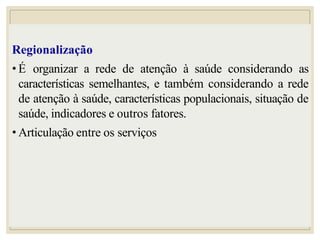 Regionalização
• É organizar a rede de atenção à saúde considerando as
características semelhantes, e também considerando a rede
de atenção à saúde, características populacionais, situação de
saúde, indicadores e outros fatores.
• Articulação entre os serviços
 