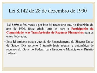 Lei 8.142 de 28 de dezembro de 1990
◦ Lei 8.080 sofreu vetos e por isso foi necessário que, no finalzinho do
ano de 1990, fosse criada uma lei para a Participação da
Comunidade e as Transferências de Recursos Financeiros para os
entes Federados.
◦ Essa lei também trata a questão do Financiamento do Sistema Único
de Saúde. Diz respeito à transferência regular e automática de
recursos do Governo Federal para Estados e Municípios e Distrito
Federal.
 