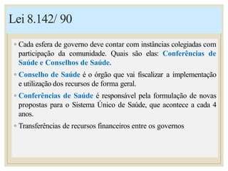 Lei 8.142/ 90
◦ Cada esfera de governo deve contar com instâncias colegiadas com
participação da comunidade. Quais são elas: Conferências de
Saúde e Conselhos de Saúde.
◦ Conselho de Saúde é o órgão que vai fiscalizar a implementação
e utilização dos recursos de forma geral.
◦ Conferências de Saúde é responsável pela formulação de novas
propostas para o Sistema Único de Saúde, que acontece a cada 4
anos.
◦ Transferências de recursos financeiros entre os governos
 