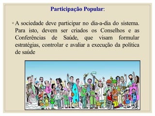 Participação Popular:
◦ A sociedade deve participar no dia-a-dia do sistema.
Para isto, devem ser criados os Conselhos e as
Conferências de Saúde, que visam formular
estratégias, controlar e avaliar a execução da política
de saúde
 