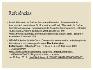 Referências:
◦ Brasil. Ministério da Saúde. Secretaria-Executiva. Subsecretaria de
Assuntos Administrativos. SUS: a saúde do Brasil / Ministério da Saúde,
Secretaria-Executiva, Subsecretaria de Assuntos Administrativos. – Brasília
: Editora do Ministério da Saúde, 2011. Disponível em:
<http://bvsms.saude.gov.br/bvs/publicacoes/sus_saude_brasil_3ed.pdf>.
Acesso em 03 março 2018.
◦ MENDES, IsabelAmélia Costa. Desenvolvimento e saúde: a declaração de
Alma-Ata e movimentos posteriores. Rev. Latino-Am.
Enfermagem, Ribeirão Preto , v. 12, n. 3, p. 447-448, June 2004
. Available from
<http://www.scielo.br/scielo.php?script=sci_arttext&pid=S0104-
11692004000300001&lng=en&nrm=iso>. access
on 11 Aug. 2015. http://dx.doi.org/10.1590/S0104-11692004000300001.
 