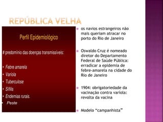  os navios estrangeiros não
mais queriam atracar no
porto do Rio de Janeiro
 Oswaldo Cruz é nomeado
diretor do Departamento
Federal de Saúde Pública:
erradicar a epidemia de
febre-amarela na cidade do
Rio de Janeiro
 1904: obrigatoriedade da
vacinação contra varíola:
revolta da vacina
 Modelo “campanhista”
• Peste
 