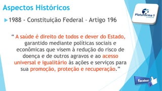 Aspectos Históricos
1988 - Constituição Federal – Artigo 196
“ A saúde é direito de todos e dever do Estado,
garantido mediante políticas sociais e
econômicas que visem à redução do risco de
doença e de outros agravos e ao acesso
universal e igualitário às ações e serviços para
sua promoção, proteção e recuperação.”
 