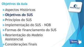 Objetivos da Aula
Aspectos Históricos
Objetivos do SUS
Princípios do SUS
Implementação do SUS – NOB
Formas de financiamento do SUS
Reorientação do Modelo
Assistencial
Considerações finais
 