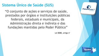 Sistema Único de Saúde (SUS)
“O conjunto de ações e serviços de saúde,
prestados por órgãos e instituições públicas
federais, estaduais e municipais, da
Administração direta e indireta e das
fundações mantidas pelo Poder Público”
Lei 8080, artigo 4°
 