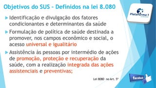 Objetivos do SUS – Definidos na lei 8.080
Identificação e divulgação dos fatores
condicionantes e determinantes da saúde
Formulação de política de saúde destinada a
promover, nos campos econômico e social, o
acesso universal e igualitário
Assistência às pessoas por intermédio de ações
de promoção, proteção e recuperação da
saúde, com a realização integrada das ações
assistenciais e preventivas;
Lei 8080 no Art. 5º
 
