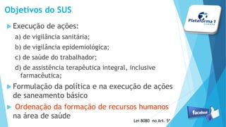 Objetivos do SUS
Execução de ações:
a) de vigilância sanitária;
b) de vigilância epidemiológica;
c) de saúde do trabalhador;
d) de assistência terapêutica integral, inclusive
farmacêutica;
Formulação da política e na execução de ações
de saneamento básico
 Ordenação da formação de recursos humanos
na área de saúde
Lei 8080 no Art. 5º
 
