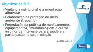 Objetivos do SUS
Vigilância nutricional e a orientação
alimentar
Colaboração na proteção do meio
ambiente (trabalho)
Formulação da política de medicamentos,
equipamentos, imunobiológicos e outros
insumos de interesse para a saúde e a
participação na sua produção
Lei 8080 no Art. 5º
 