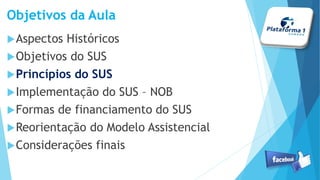 Objetivos da Aula
Aspectos Históricos
Objetivos do SUS
Princípios do SUS
Implementação do SUS – NOB
Formas de financiamento do SUS
Reorientação do Modelo Assistencial
Considerações finais
 