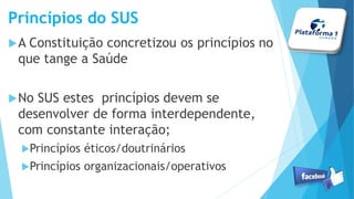 Princípios do SUS
A Constituição concretizou os princípios no
que tange a Saúde
No SUS estes princípios devem se
desenvolver de forma interdependente,
com constante interação;
Princípios éticos/doutrinários
Princípios organizacionais/operativos
 