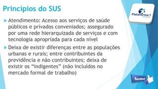 Princípios do SUS
Atendimento: Acesso aos serviços de saúde
públicos e privados conveniados; assegurado
por uma rede hierarquizada de serviços e com
tecnologia apropriada para cada nível
Deixa de existir diferenças entre as populações
urbanas e rurais; entre contribuintes da
previdência e não contribuintes; deixa de
existir os “indigentes” (não incluídos no
mercado formal de trabalho)
 