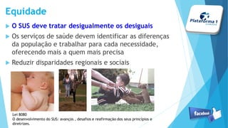  O SUS deve tratar desigualmente os desiguais
 Os serviços de saúde devem identificar as diferenças
da população e trabalhar para cada necessidade,
oferecendo mais a quem mais precisa
 Reduzir disparidades regionais e sociais
Equidade
Lei 8080
O desenvolvimento do SUS: avanços , desafios e reafirmação dos seus princípios e
diretrizes.
 
